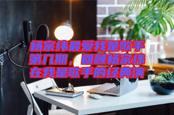 楊宗緯最愛我是歌手第幾期，回顧楊宗緯在我是歌手的經(jīng)典演