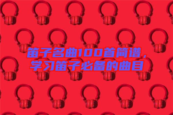 笛子名曲100首簡(jiǎn)譜，學(xué)習(xí)笛子必備的曲目