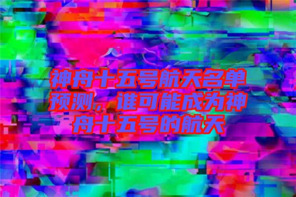 神舟十五號航天名單預(yù)測，誰可能成為神舟十五號的航天