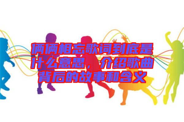 倆倆相忘歌詞到底是什么意思，介紹歌曲背后的故事和含義