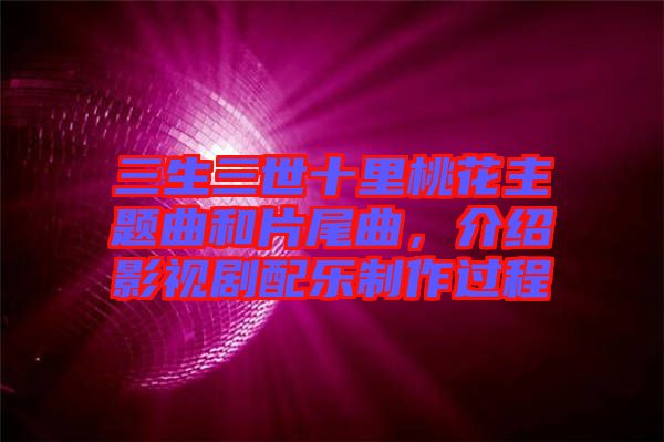 三生三世十里桃花主題曲和片尾曲，介紹影視劇配樂制作過程