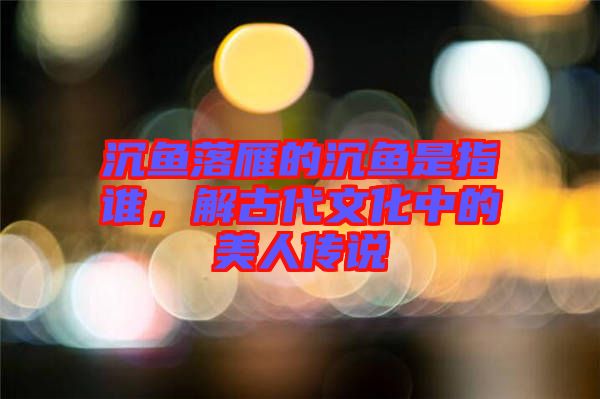 沉魚落雁的沉魚是指誰，解古代文化中的美人傳說