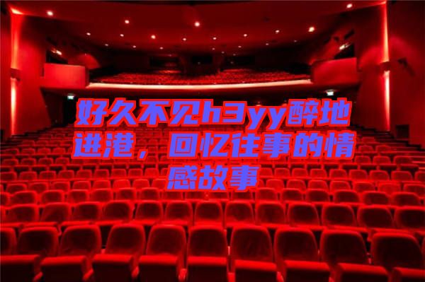 好久不見h3yy醉地進(jìn)港，回憶往事的情感故事