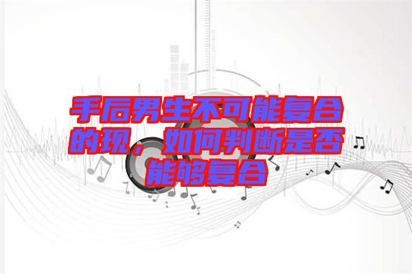 手后男生不可能復(fù)合的現(xiàn)，如何判斷是否能夠復(fù)合
