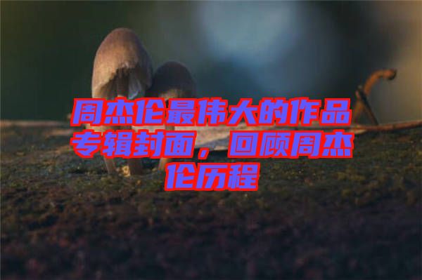 周杰倫最偉大的作品專輯封面，回顧周杰倫歷程