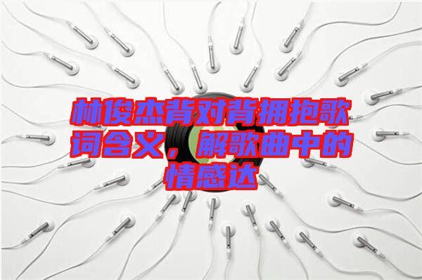 林俊杰背對背擁抱歌詞含義，解歌曲中的情感達