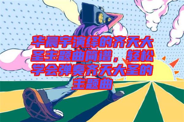 華晨宇演繹的齊天大圣主題曲簡譜，輕松學(xué)會(huì)彈奏齊天大圣的主題曲