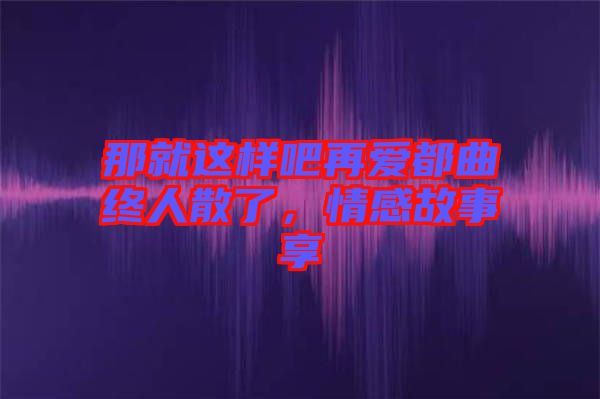 那就這樣吧再愛都曲終人散了，情感故事享