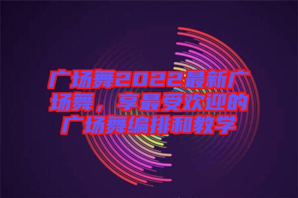 廣場(chǎng)舞2022最新廣場(chǎng)舞，享最受歡迎的廣場(chǎng)舞編排和教學(xué)