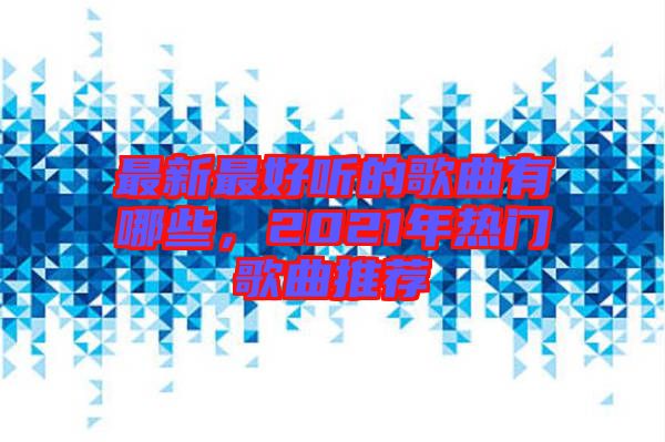 最新最好聽的歌曲有哪些，2021年熱門歌曲推薦