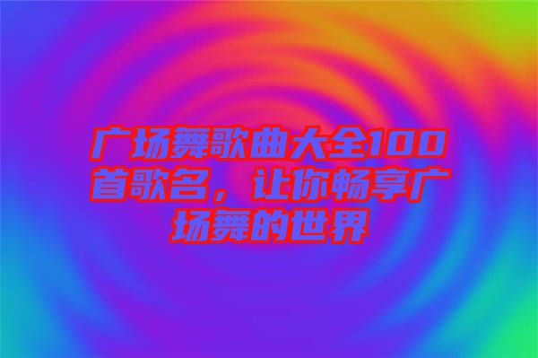 廣場舞歌曲大全100首歌名，讓你暢享廣場舞的世界