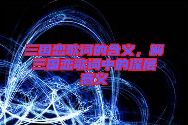 三國戀歌詞的含義，解三國戀歌詞中的深層意義