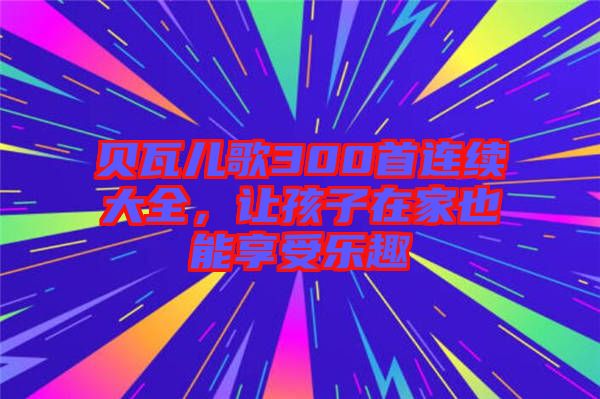貝瓦兒歌300首連續(xù)大全，讓孩子在家也能享受樂趣
