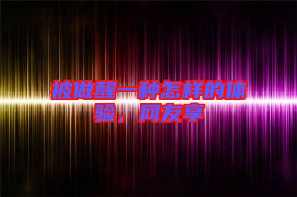 被做醒一種怎樣的體驗，網(wǎng)友享