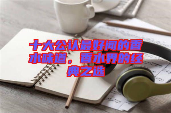 十大公認最好聞的香水味道，香水界的經(jīng)典之選