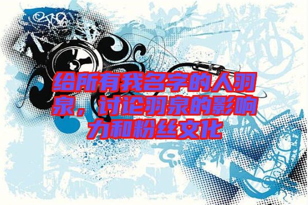 給所有我名字的人羽泉，討論羽泉的影響力和粉絲文化