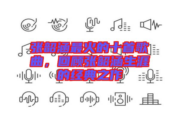 張韶涵最火的十首歌曲，回顧張韶涵生涯的經(jīng)典之作