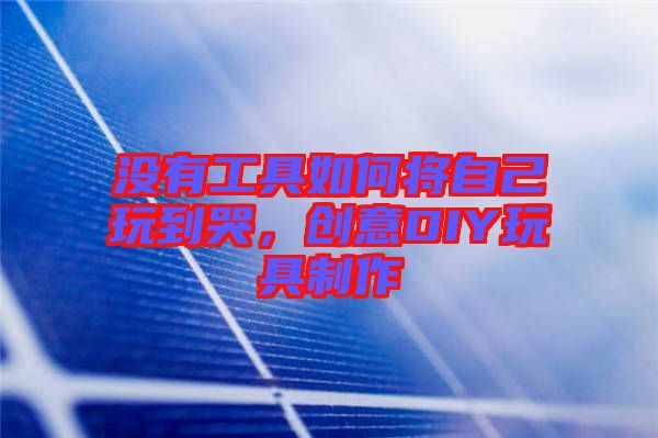 沒(méi)有工具如何將自己玩到哭，創(chuàng)意DIY玩具制作