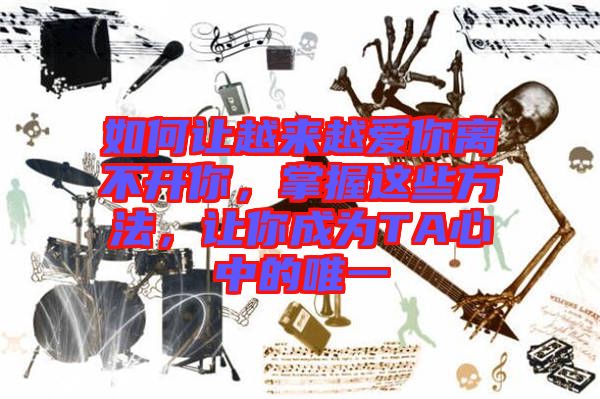 如何讓越來越愛你離不開你，掌握這些方法，讓你成為TA心中的唯一