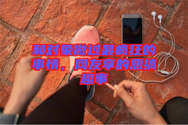 和對象做過最瘋狂的事情，網友享的惡搞趣事