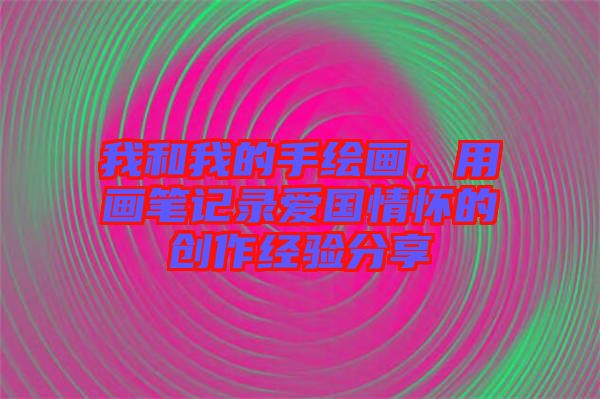 我和我的手繪畫，用畫筆記錄愛國情懷的創(chuàng)作經(jīng)驗(yàn)分享