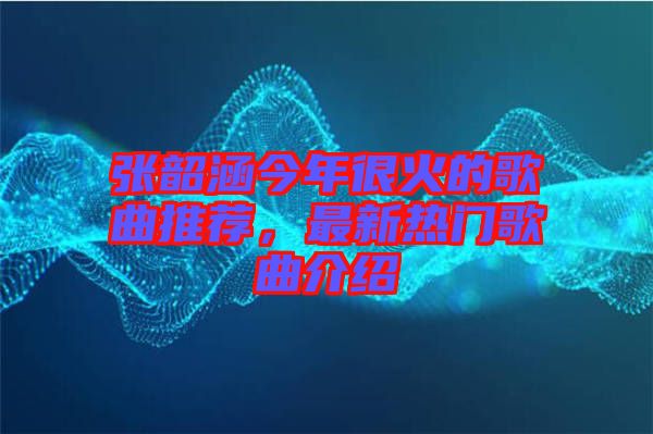 張韶涵今年很火的歌曲推薦，最新熱門歌曲介紹
