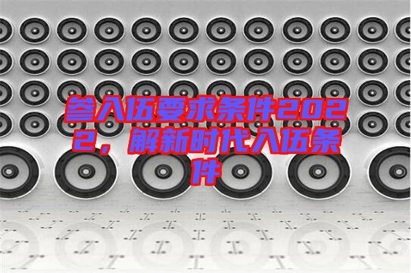 參入伍要求條件2022，解新時(shí)代入伍條件