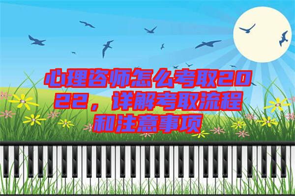 心理咨師怎么考取2022，詳解考取流程和注意事項(xiàng)