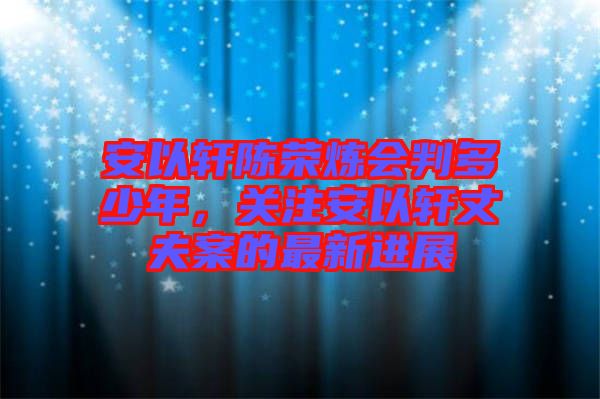 安以軒陳榮煉會(huì)判多少年，關(guān)注安以軒丈夫案的最新進(jìn)展