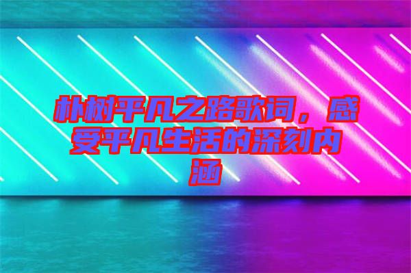 樸樹平凡之路歌詞，感受平凡生活的深刻內(nèi)涵