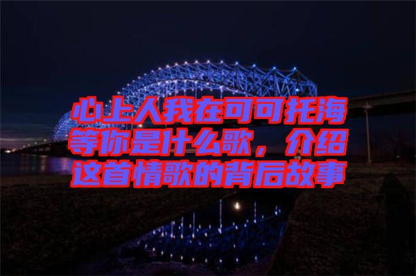 心上人我在可可托海等你是什么歌，介紹這首情歌的背后故事