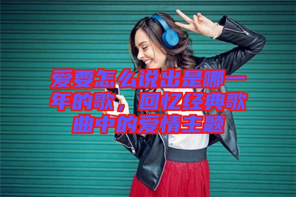 愛要怎么說出是哪一年的歌，回憶經(jīng)典歌曲中的愛情主題