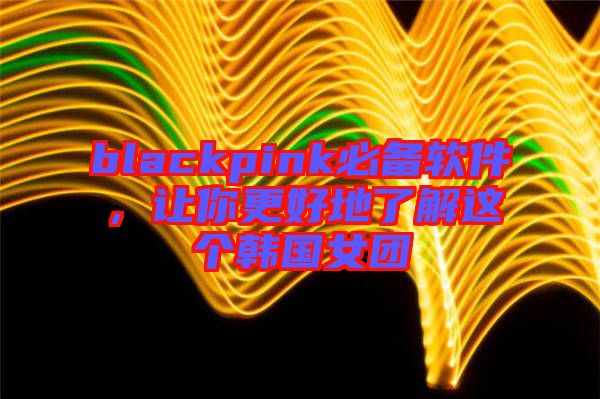 blackpink必備軟件，讓你更好地了解這個(gè)韓國(guó)女團(tuán)