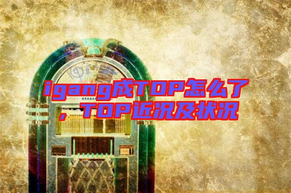 igang成TOP怎么了，TOP近況及狀況