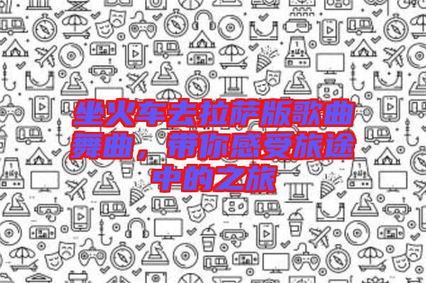 坐火車(chē)去拉薩版歌曲舞曲，帶你感受旅途中的之旅