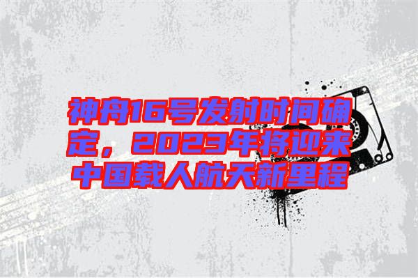 神舟16號(hào)發(fā)射時(shí)間確定，2023年將迎來(lái)中國(guó)載人航天新里程