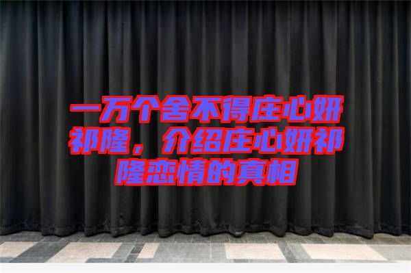 一萬個(gè)舍不得莊心妍祁隆，介紹莊心妍祁隆戀情的真相