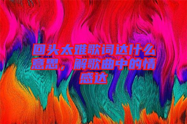 回頭太難歌詞達(dá)什么意思，解歌曲中的情感達(dá)