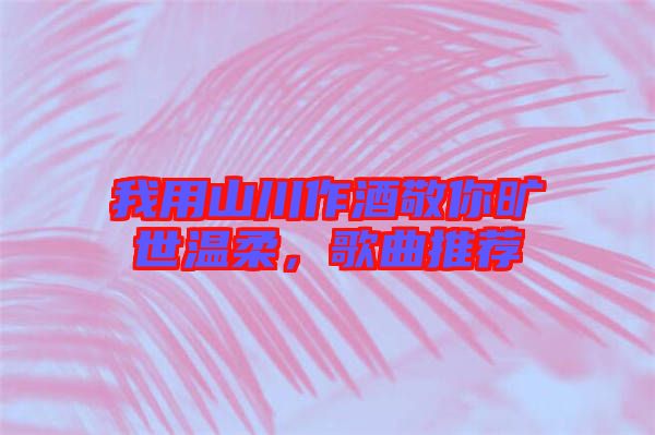 我用山川作酒敬你曠世溫柔，歌曲推薦