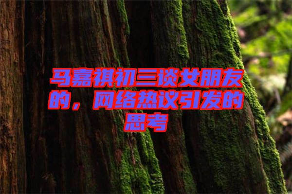 馬嘉祺初三談女朋友的，網(wǎng)絡(luò)熱議引發(fā)的思考