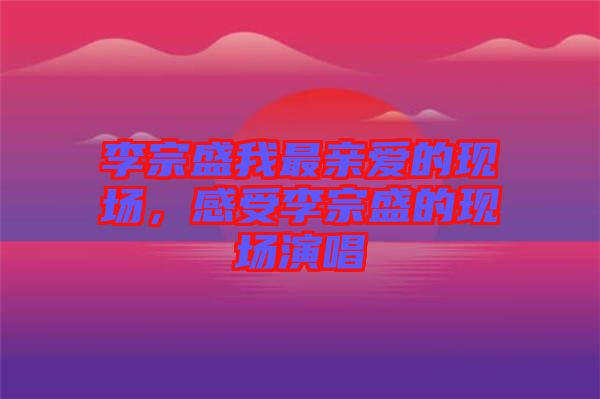 李宗盛我最親愛的現(xiàn)場，感受李宗盛的現(xiàn)場演唱