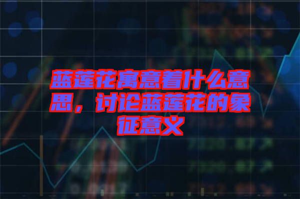 藍蓮花寓意著什么意思，討論藍蓮花的象征意義