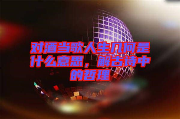 對酒當(dāng)歌人生幾何是什么意思，解古詩中的哲理