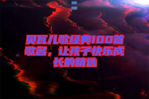 貝瓦兒歌經(jīng)典100首歌名，讓孩子快樂成長(zhǎng)的精選