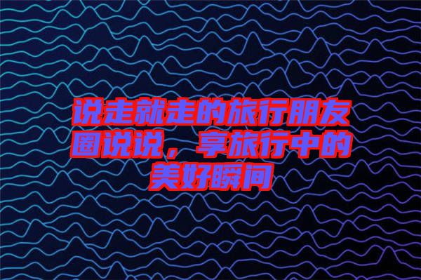 說走就走的旅行朋友圈說說，享旅行中的美好瞬間