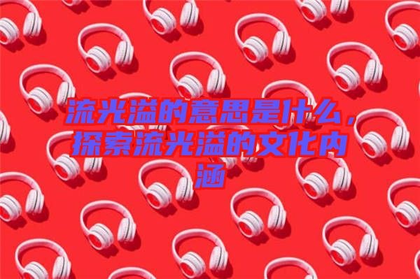 流光溢的意思是什么，探索流光溢的文化內(nèi)涵