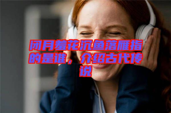 閉月羞花沉魚落雁指的是誰，介紹古代傳說