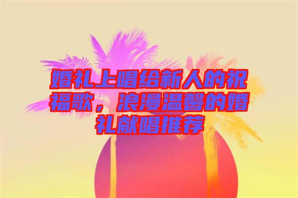 婚禮上唱給新人的祝福歌，浪漫溫馨的婚禮獻(xiàn)唱推薦