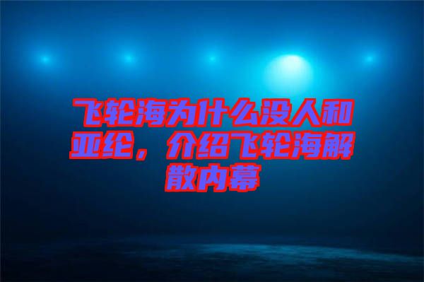 飛輪海為什么沒(méi)人和亞綸，介紹飛輪海解散內(nèi)幕