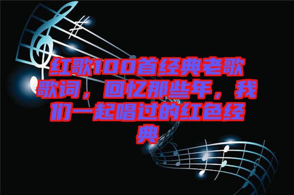 紅歌100首經(jīng)典老歌歌詞，回憶那些年，我們一起唱過的紅色經(jīng)典